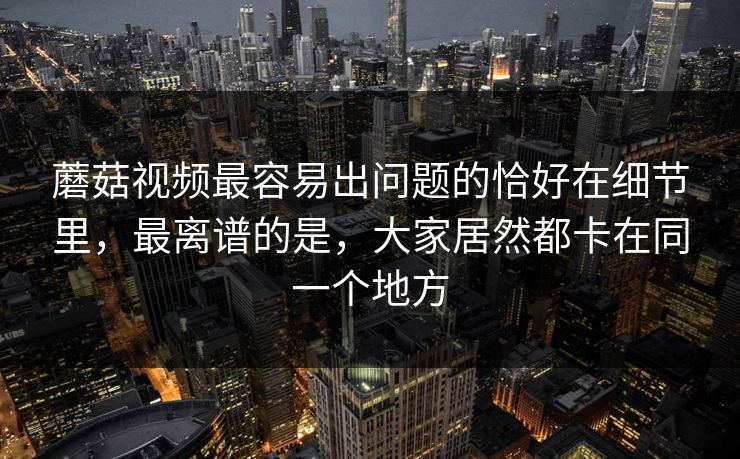 蘑菇视频最容易出问题的恰好在细节里，最离谱的是，大家居然都卡在同一个地方