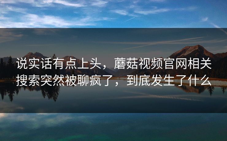 说实话有点上头，蘑菇视频官网相关搜索突然被聊疯了，到底发生了什么