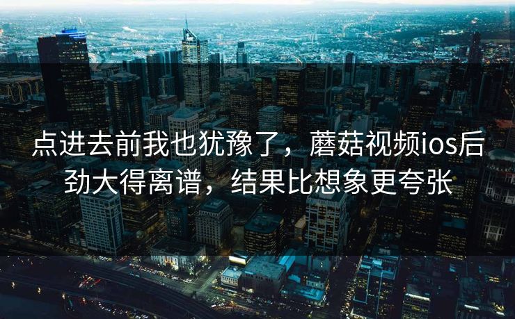点进去前我也犹豫了，蘑菇视频ios后劲大得离谱，结果比想象更夸张