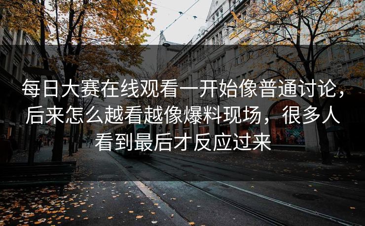 每日大赛在线观看一开始像普通讨论，后来怎么越看越像爆料现场，很多人看到最后才反应过来