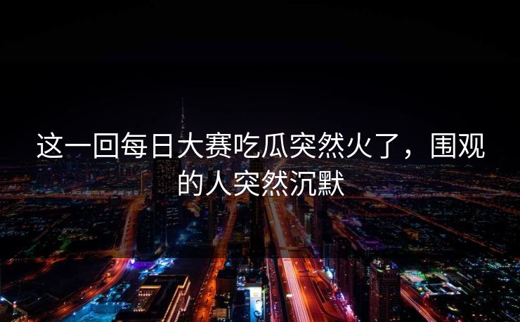 这一回每日大赛吃瓜突然火了，围观的人突然沉默
