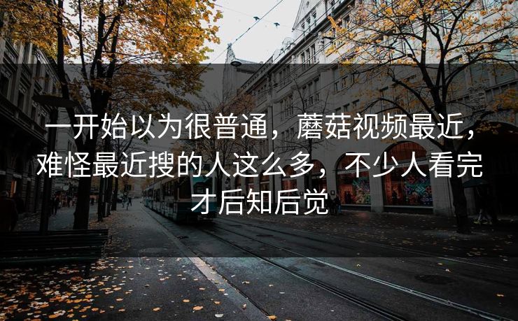 一开始以为很普通，蘑菇视频最近，难怪最近搜的人这么多，不少人看完才后知后觉