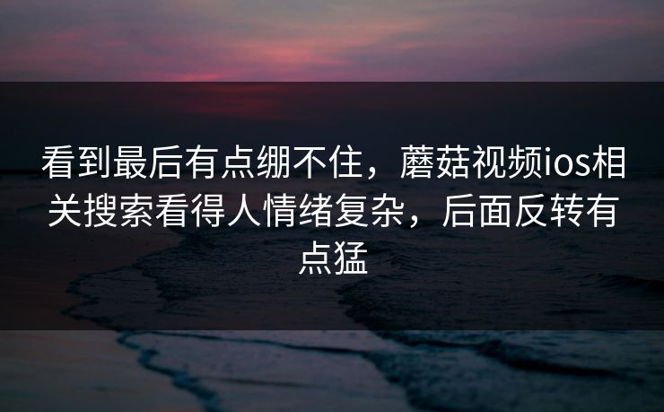 看到最后有点绷不住，蘑菇视频ios相关搜索看得人情绪复杂，后面反转有点猛