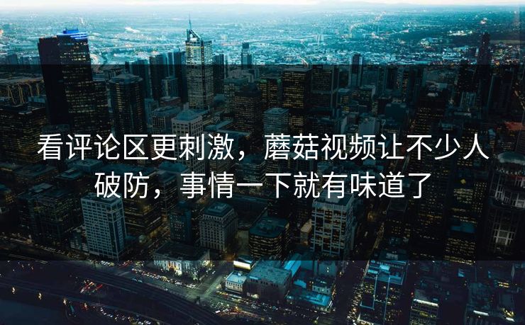 看评论区更刺激，蘑菇视频让不少人破防，事情一下就有味道了