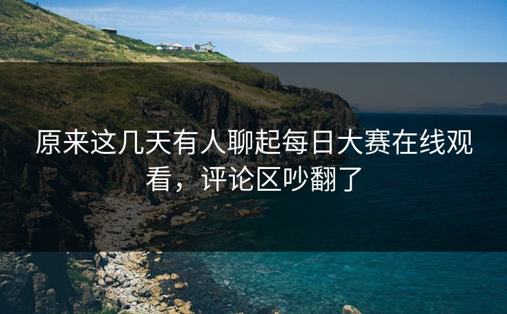 原来这几天有人聊起每日大赛在线观看，评论区吵翻了