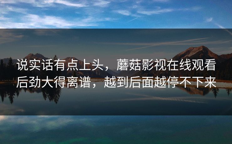 说实话有点上头，蘑菇影视在线观看后劲大得离谱，越到后面越停不下来