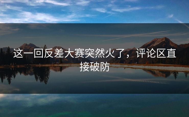 这一回反差大赛突然火了，评论区直接破防