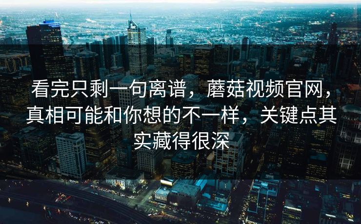 看完只剩一句离谱，蘑菇视频官网，真相可能和你想的不一样，关键点其实藏得很深