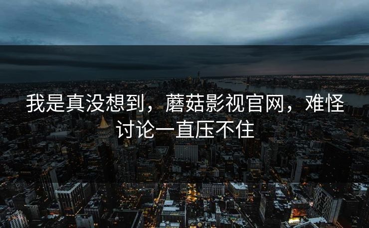 我是真没想到，蘑菇影视官网，难怪讨论一直压不住