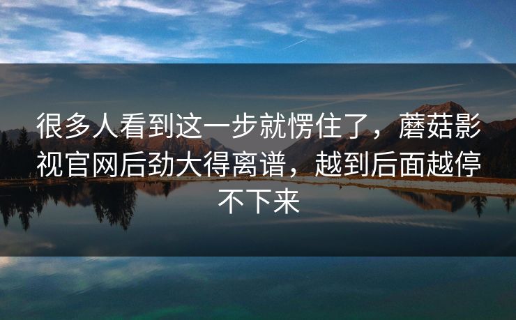 很多人看到这一步就愣住了，蘑菇影视官网后劲大得离谱，越到后面越停不下来