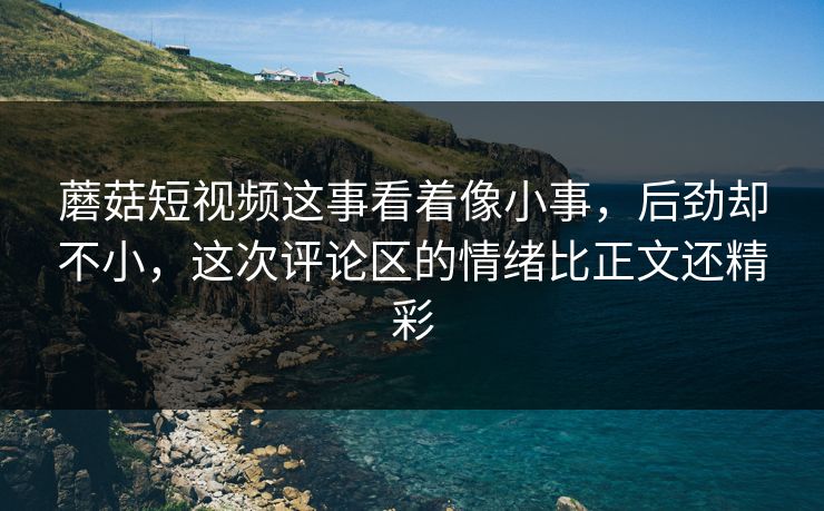 蘑菇短视频这事看着像小事，后劲却不小，这次评论区的情绪比正文还精彩