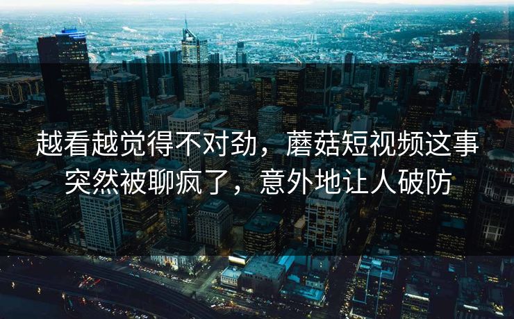 越看越觉得不对劲，蘑菇短视频这事突然被聊疯了，意外地让人破防