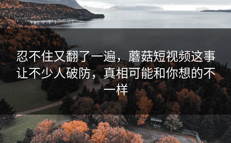 忍不住又翻了一遍，蘑菇短视频这事让不少人破防，真相可能和你想的不一样