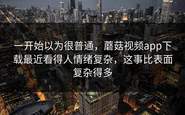 一开始以为很普通，蘑菇视频app下载最近看得人情绪复杂，这事比表面复杂得多