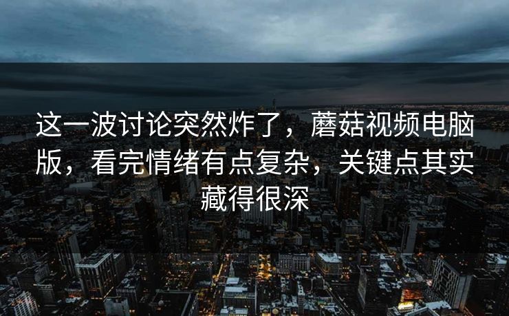 这一波讨论突然炸了，蘑菇视频电脑版，看完情绪有点复杂，关键点其实藏得很深