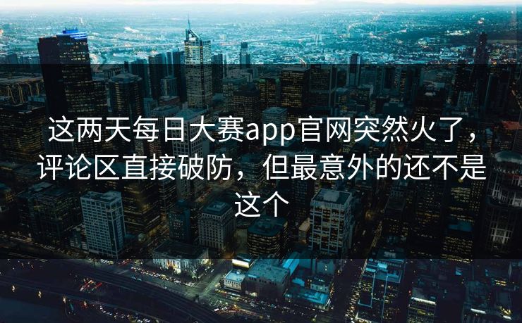 这两天每日大赛app官网突然火了，评论区直接破防，但最意外的还不是这个