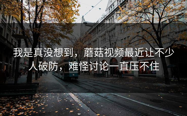 我是真没想到,蘑菇视频最近让不少人破防,难怪讨论一直压不住 我是真没想到,蘑菇视频最近让不少人破防,难怪讨论一直压不住