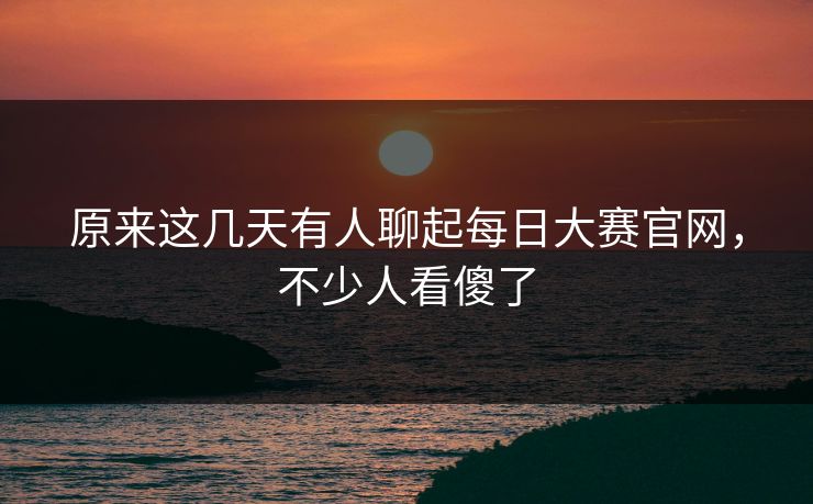 原来这几天有人聊起每日大赛官网,不少人看傻了 原来这几天有人聊起每日大赛官网,不少人看傻了