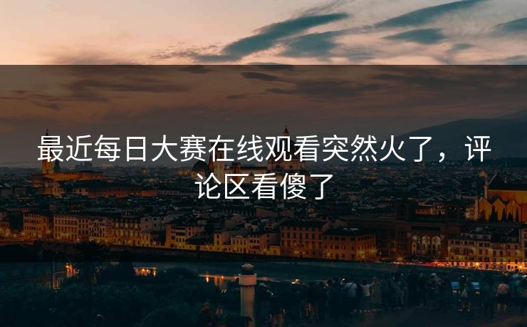 最近每日大赛在线观看突然火了,评论区看傻了 最近每日大赛在线观看突然火了,评论区看傻了