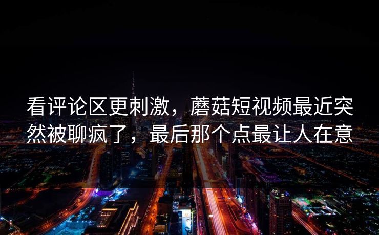 看评论区更刺激,蘑菇短视频最近突然被聊疯了,最后那个点最让人在意 看评论区更刺激,蘑菇短视频最近突然被聊疯了,最后那个点最让人在意