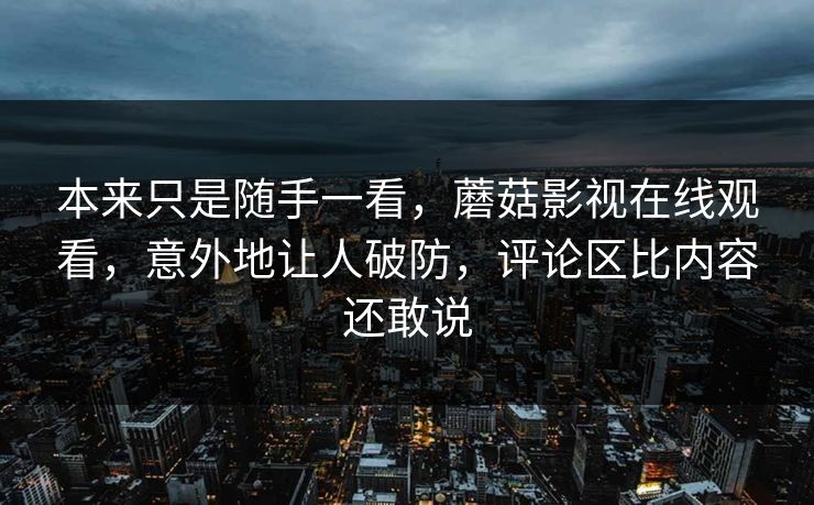 本来只是随手一看,蘑菇影视在线观看,意外地让人破防,评论区比内容还敢说 本来只是随手一看,蘑菇影视在线观看,意外地让人破防,评论区比内容还敢说