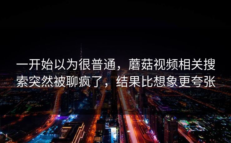 一开始以为很普通,蘑菇视频相关搜索突然被聊疯了,结果比想象更夸张 一开始以为很普通,蘑菇视频相关搜索突然被聊疯了,结果比想象更夸张