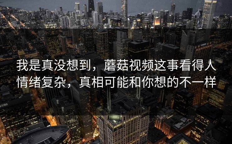 我是真没想到，蘑菇视频这事看得人情绪复杂，真相可能和你想的不一样