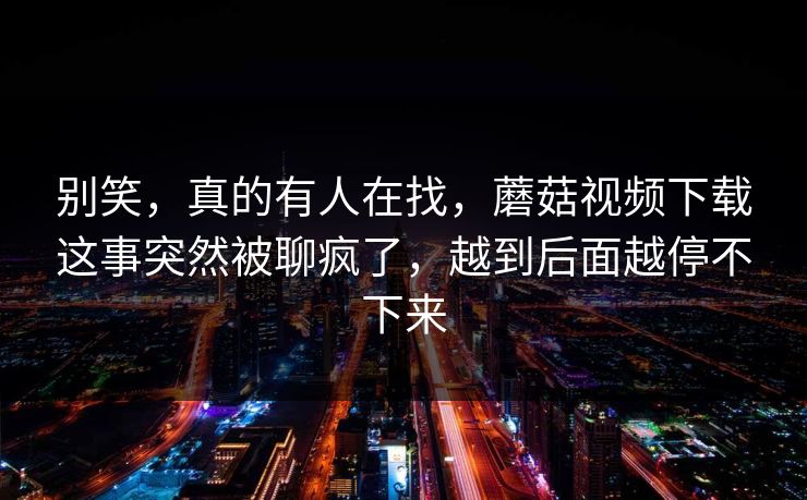 别笑,真的有人在找,蘑菇视频下载这事突然被聊疯了,越到后面越停不下来 别笑,真的有人在找,蘑菇视频下载这事突然被聊疯了,越到后面越停不下来