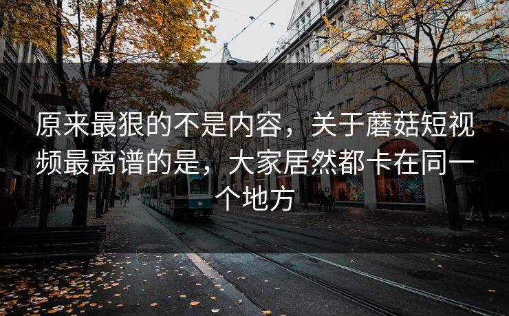 原来最狠的不是内容,关于蘑菇短视频最离谱的是,大家居然都卡在同一个地方 原来最狠的不是内容,关于蘑菇短视频最离谱的是,大家居然都卡在同一个地方