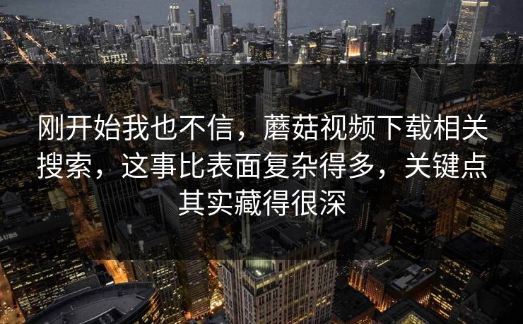 刚开始我也不信,蘑菇视频下载相关搜索,这事比表面复杂得多,关键点其实藏得很深 刚开始我也不信,蘑菇视频下载相关搜索,这事比表面复杂得多,关键点其实藏得很深