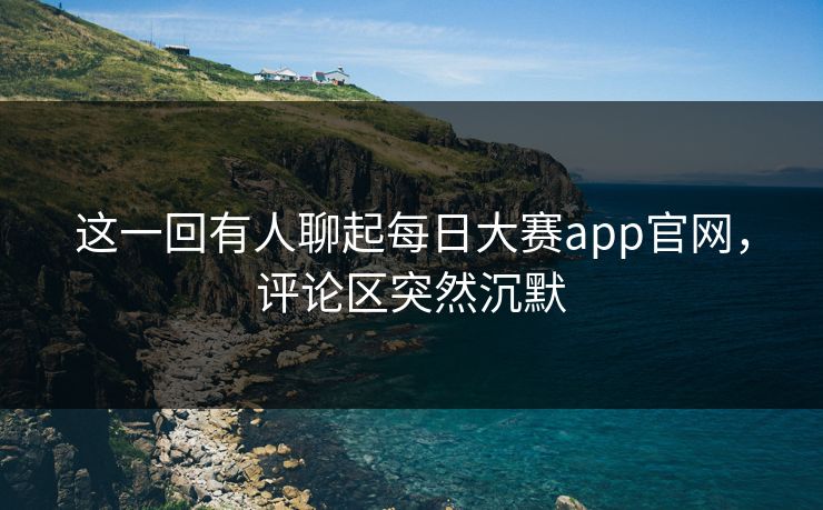 这一回有人聊起每日大赛app官网，评论区突然沉默