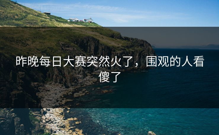 昨晚每日大赛突然火了,围观的人看傻了 昨晚每日大赛突然火了,围观的人看傻了