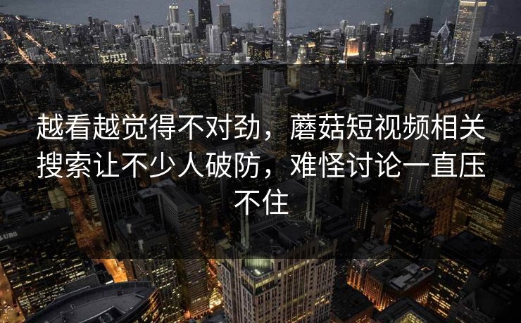 越看越觉得不对劲,蘑菇短视频相关搜索让不少人破防,难怪讨论一直压不住 越看越觉得不对劲,蘑菇短视频相关搜索让不少人破防,难怪讨论一直压不住