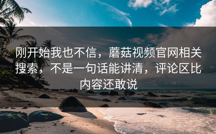 刚开始我也不信,蘑菇视频官网相关搜索,不是一句话能讲清,评论区比内容还敢说 刚开始我也不信,蘑菇视频官网相关搜索,不是一句话能讲清,评论区比内容还敢说