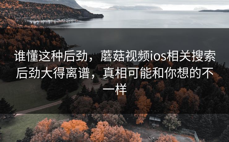 谁懂这种后劲，蘑菇视频ios相关搜索后劲大得离谱，真相可能和你想的不一样