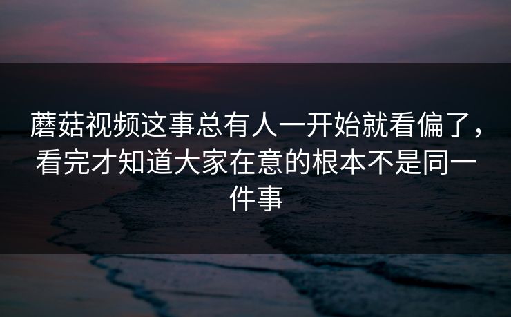 蘑菇视频这事总有人一开始就看偏了,看完才知道大家在意的根本不是同一件事 蘑菇视频这事总有人一开始就看偏了,看完才知道大家在意的根本不是同一件事