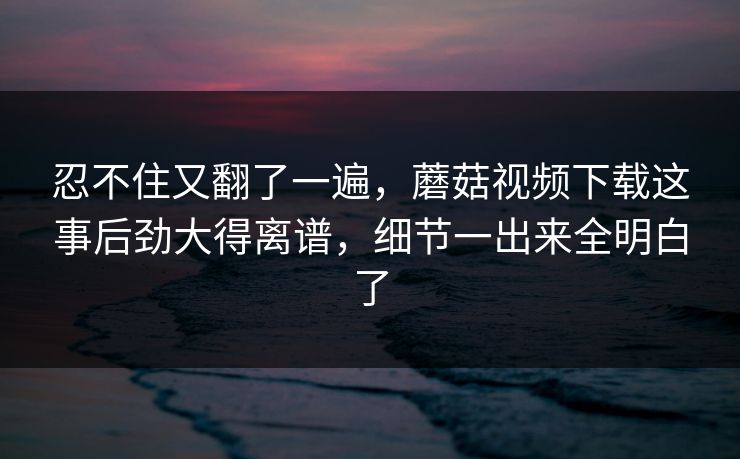 忍不住又翻了一遍,蘑菇视频下载这事后劲大得离谱,细节一出来全明白了 忍不住又翻了一遍,蘑菇视频下载这事后劲大得离谱,细节一出来全明白了