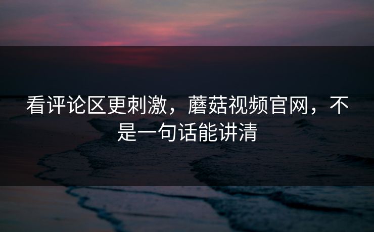 看评论区更刺激,蘑菇视频官网,不是一句话能讲清 看评论区更刺激,蘑菇视频官网,不是一句话能讲清
