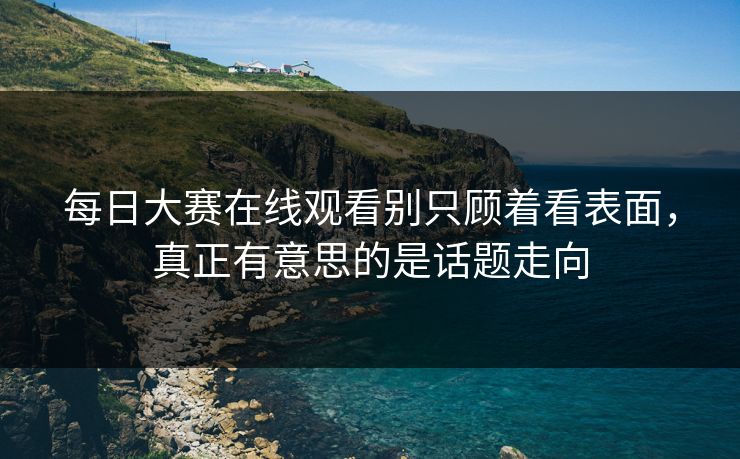 每日大赛在线观看别只顾着看表面,真正有意思的是话题走向 每日大赛在线观看别只顾着看表面,真正有意思的是话题走向