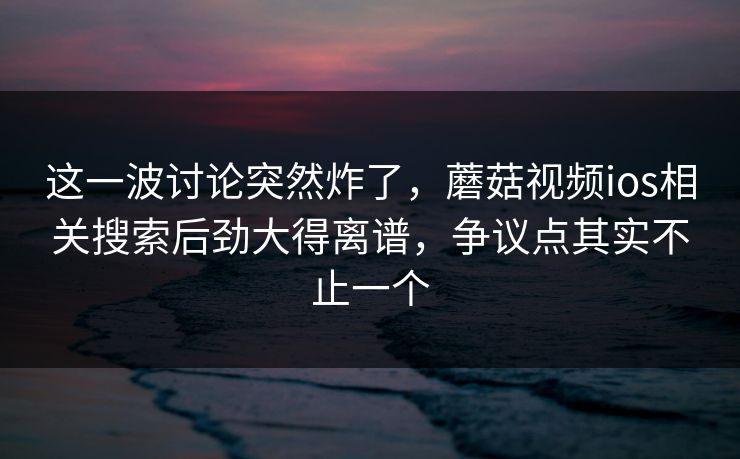 这一波讨论突然炸了，蘑菇视频ios相关搜索后劲大得离谱，争议点其实不止一个