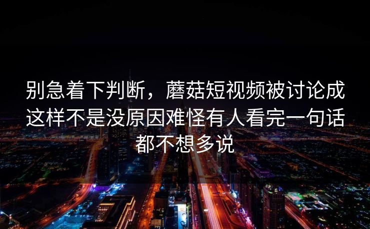别急着下判断,蘑菇短视频被讨论成这样不是没原因难怪有人看完一句话都不想多说 别急着下判断,蘑菇短视频被讨论成这样不是没原因难怪有人看完一句话都不想多说