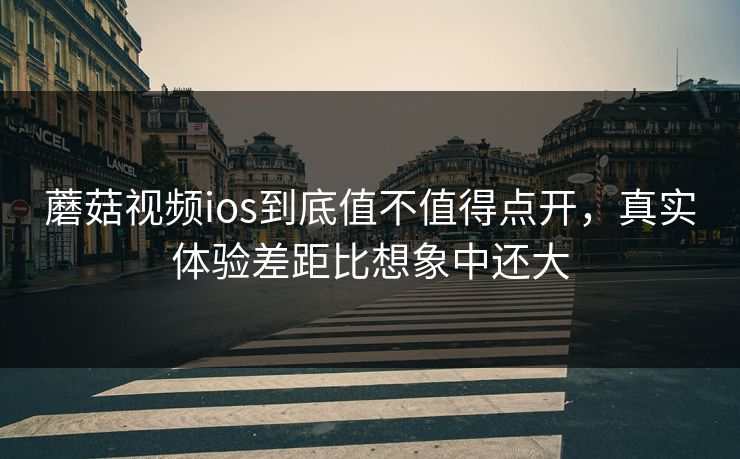蘑菇视频ios到底值不值得点开，真实体验差距比想象中还大