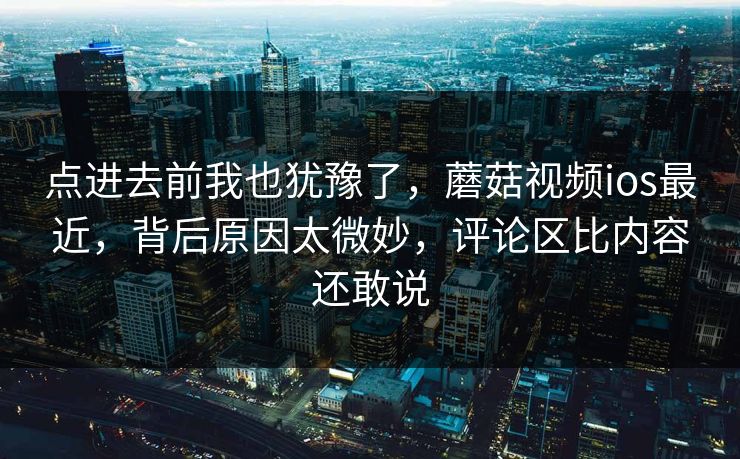 点进去前我也犹豫了,蘑菇视频ios最近,背后原因太微妙,评论区比内容还敢说 点进去前我也犹豫了,蘑菇视频ios最近,背后原因太微妙,评论区比内容还敢说