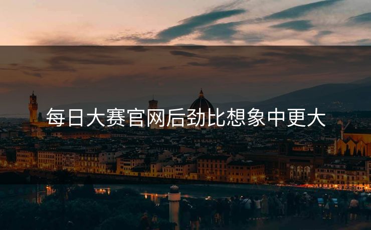 每日大赛官网后劲比想象中更大 每日大赛官网后劲比想象中更大