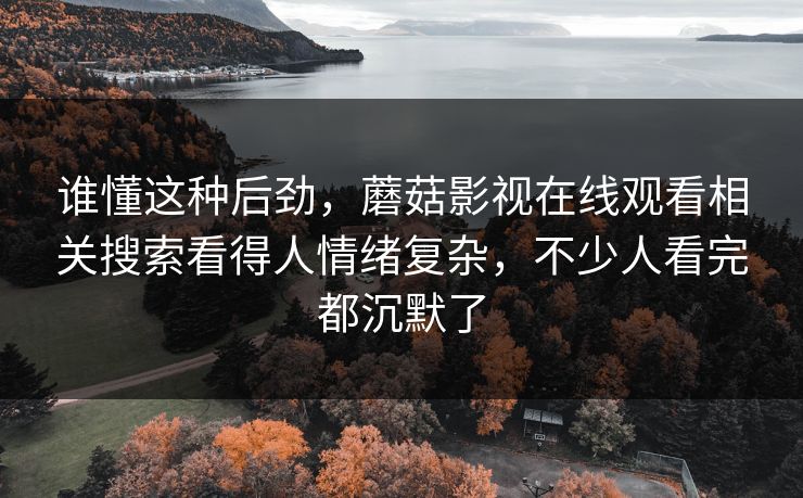 谁懂这种后劲,蘑菇影视在线观看相关搜索看得人情绪复杂,不少人看完都沉默了 谁懂这种后劲,蘑菇影视在线观看相关搜索看得人情绪复杂,不少人看完都沉默了