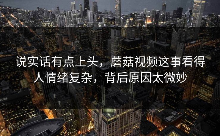 说实话有点上头,蘑菇视频这事看得人情绪复杂,背后原因太微妙 说实话有点上头,蘑菇视频这事看得人情绪复杂,背后原因太微妙