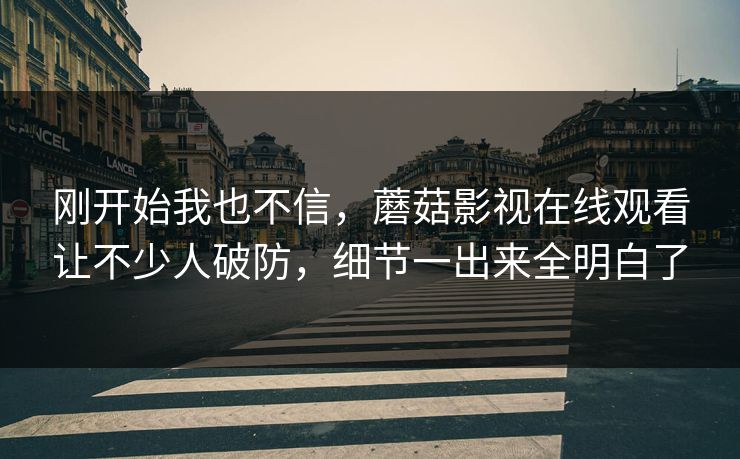 刚开始我也不信,蘑菇影视在线观看让不少人破防,细节一出来全明白了 刚开始我也不信,蘑菇影视在线观看让不少人破防,细节一出来全明白了