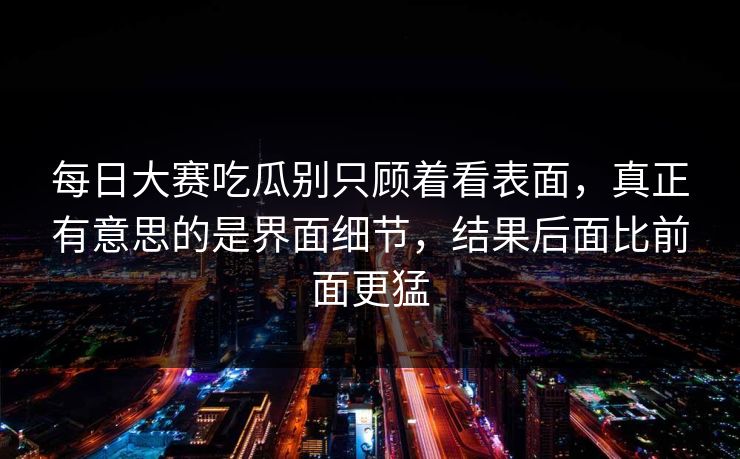 每日大赛吃瓜别只顾着看表面,真正有意思的是界面细节,结果后面比前面更猛 每日大赛吃瓜别只顾着看表面,真正有意思的是界面细节,结果后面比前面更猛