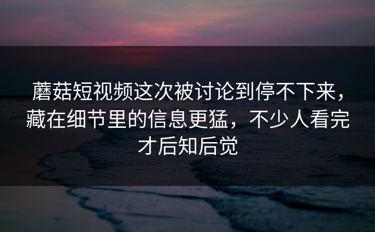 蘑菇短视频这次被讨论到停不下来,藏在细节里的信息更猛,不少人看完才后知后觉 蘑菇短视频这次被讨论到停不下来,藏在细节里的信息更猛,不少人看完才后知后觉