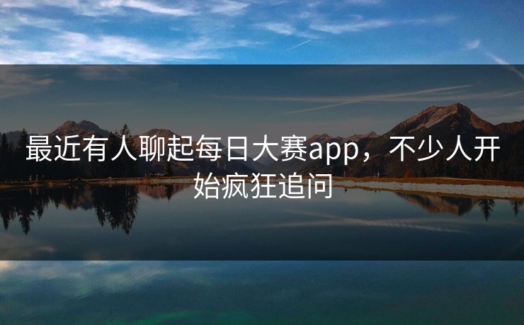 最近有人聊起每日大赛app,不少人开始疯狂追问 最近有人聊起每日大赛app,不少人开始疯狂追问